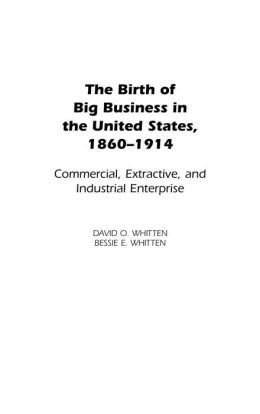 The Birth of Big Business in the United States, 1860-1914: Commercial, Extractive, and Industrial Enterprise David O. Whitten and Bessie E. Whitten