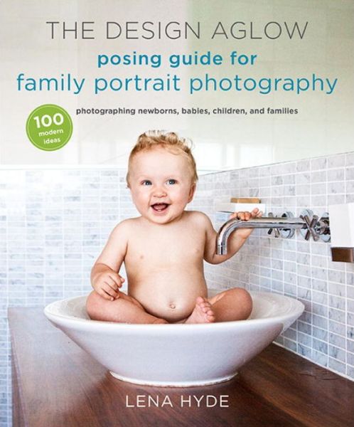 The Design Aglow Posing Guide for Family Portrait Photography: 100 Modern Ideas for Photographing Newborns, Babies, Children, and Families