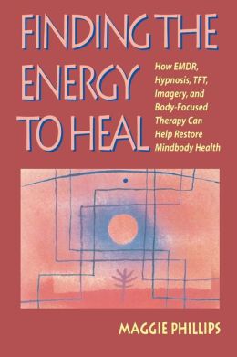 Finding the Energy to Heal: How EMDR, Hypnosis, TFT, Imagery, and Body-Focused Therapy Can Help Restore Mindbody Health Maggie Phillips
