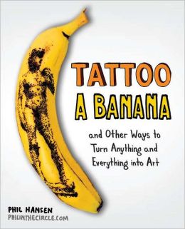 Tattoo a Banana: And Other Ways to Turn Anything and Everything Into Art Phil Hansen