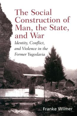 Social Construction of Man, the State and War: Identity, Conflict, and Violence in Former Yugoslavia