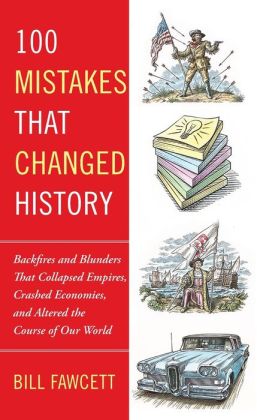 100 Mistakes that Changed History: Backfires and Blunders That Collapsed Empires, Crashed Economies, and Altered the Course of Our World Bill Fawcett