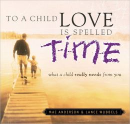 To a Child Love Is Spelled Time: What a Child Really Needs from You Mac Anderson and Lance Wubbels