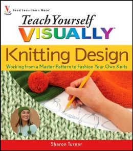 Teach Yourself Visually Knitting Design: Working from a Master Pattern to Fashion Your Own Knits Sharon Turner