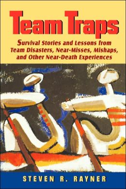 Teams Traps: Survival Stories and Lessons from Team Disasters, Near- Misses, Mishaps, and Other Near-Death Experiences Steven R. Rayner