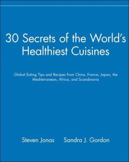30 Secrets of the World's Healthiest Cuisines: Global Eating Tips and Recipes From China, France, Japan, the Mediterranean, Africa, and Scandinavia Steven Jonas and Sandra J. Gordon