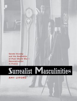 Surrealist Masculinities: Gender Anxiety and the Aesthetics of Post-World War I Reconstruction in France Amy Lyford