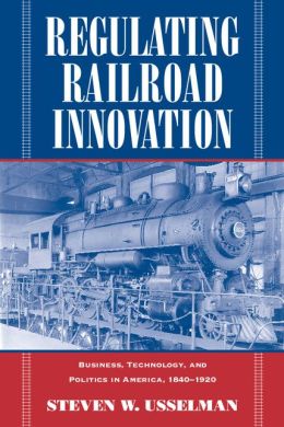 Regulating Railroad Innovation: Business, Technology, and Politics in America, 1840-1920
