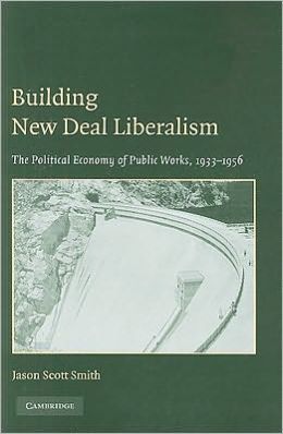Building New Deal Liberalism: The Political Economy of Public Works, 1933-1956 Jason Scott Smith