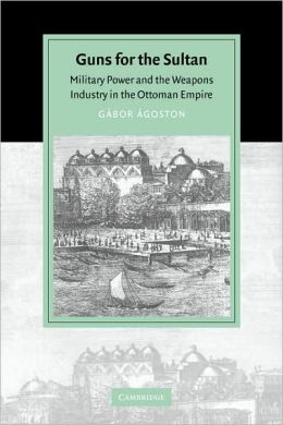 Guns for the Sultan: Military Power and the Weapons Industry in the Ottoman Empire (Cambridge Studies in Islamic Civilization) Gabor Agoston