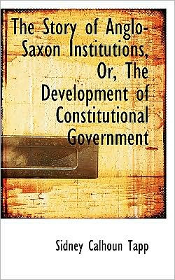 The Story of Anglo-Saxon Institutions, Or, the Development of Constitutional Government