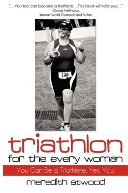 Triathlon for the Every Woman: You Can Be a Triathlete. Yes. You. Meredith Atwood, Bree Wee and Chrissie Wellington