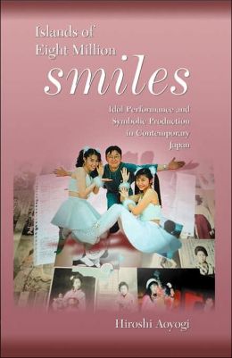 Islands of Eight Million Smiles: Idol Performance and Symbolic Production in Contemporary Japan (Harvard East Asian Monographs) Hiroshi Aoyagi