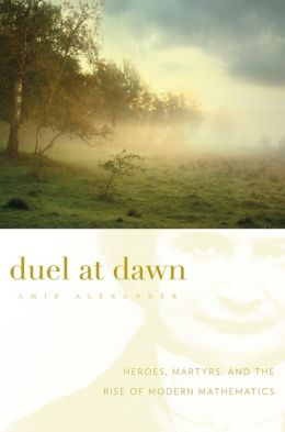 Duel at Dawn: Heroes, Martyrs, and the Rise of Modern Mathematics Amir Alexander