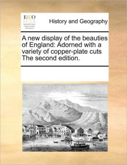 A new display of the beauties of England: Adorned with a variety of copper-plate cuts The second edition. See Notes Multiple Contributors