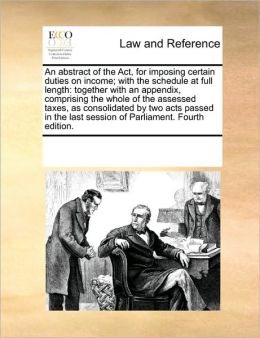 An abstract of the Act, for imposing certain duties on income with the schedule at full length: together with an appendix, comprising the whole of ... last session of Parliament. Fourth edition. See Notes Multiple Contributors