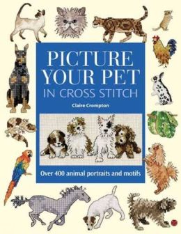 Picture Your Pet in Cross Stitch: Over 400 Animal Portraits and Motifs Claire Crompton