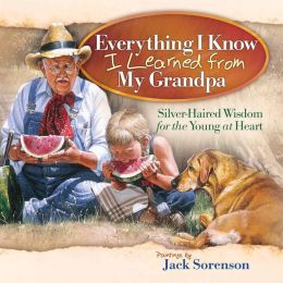 Everything I Know I Learned from My Grandpa: Silver-Haired Wisdom for the Young at Heart Jack Sorenson