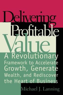 Delivering Profitable Value : A Revolutionary Framework to Accelerate Growth, Generate Wealth, and Rediscover the Heart of Business Michael J. Lanning