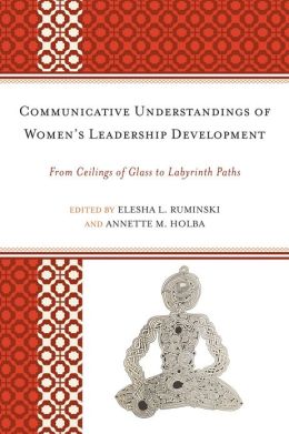 Communicative Understandings of Women's Leadership Development: From Ceilings of Glass to Labyrinth Paths Elesha L. Ruminski, Annette M. Holba, Alice H. Eagly and Janie Harden Fritz