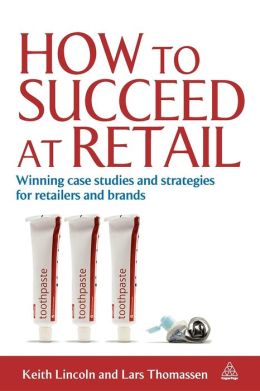 How to Succeed at Retail: Winning Case Studies and Strategies for Retailers Keith Lincoln and Lars Thomassen