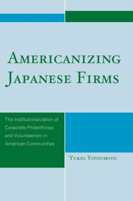 Americanizing Japanese Firms: The Institutionalization of Corporate Philanthropy and Volunteerism in American Communities Yukio Yotsumoto