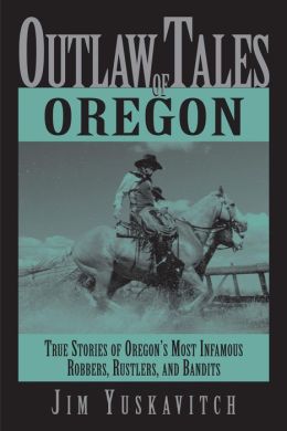 Outlaw Tales of Oregon: True Stories of Oregon's Most Infamous Robbers, Rustlers, and Bandits Jim Yuskavitch