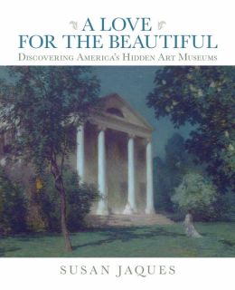 A Love for the Beautiful: Discovering America's Hidden Art Museums Susan Jaques