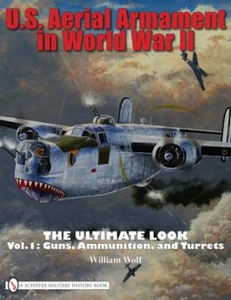 U.S. Aerial Armament in World War II: The Ultimate Look, Vol. 1 - Guns, Ammunition, and Turrets William Wolf