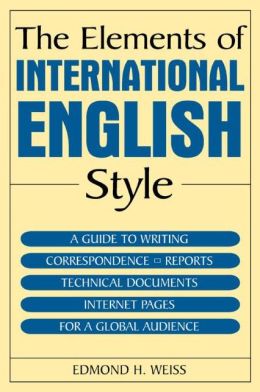 The Elements of International English Style: A Guide to Writing Correspondence, Reports, Technical Documents, and Internet Pages for a Global Audience Edmond H. Weiss
