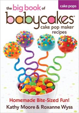 The Big Book of Babycakes Cake Pop Maker Recipes: Homemade Bite-Sized Fun! Kathy Moore and Roxanne Wyss