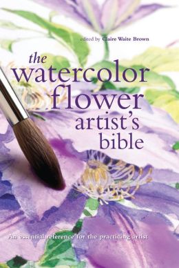 Watercolor Flower Artist's Bible: An Essential Reference for the Practicing Artist (Artist's Bibles) Claire Waite Brown