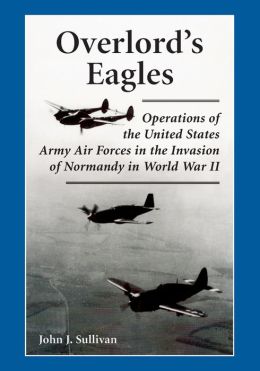 Overlord's Eagles: Operations of the United States Army Air Forces in the Invasion of Normandy in World War II John J. Sullivan