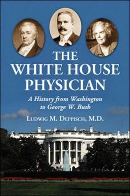 The White House Physician: A History from Washington to George W. Bush Ludwig M. Deppisch and M.D.