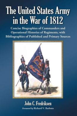 The United States Army in the War of 1812: Concise Biographies of Commanders and Operational Histories of Regiments, with Bibliographies of Published and Primary Sources John C. Fredriksen