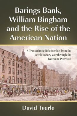 Barings Bank, William Bingham and the Rise of the American Nation: A Transatlantic Relationship from the Revolutionary War through the Louisiana Purchase David Tearle