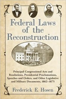 Federal Laws of the Reconstruction: Principal Congressional Acts and Resolutions, Presidential Proclamations, Speeches and Orders, and Other Legislative and Military Documents, 1862-1875 Frederick E. Hosen