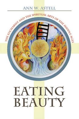 Eating Beauty: The Eucharist And the Spiritual Arts of the Middle Ages Ann W. Astell