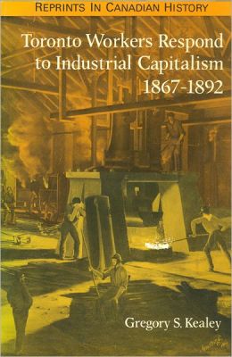Toronto Workers Respond to Industrial Capitalism, 1867-1892 (Reprints in Canadian History) Gregory S. Kealey