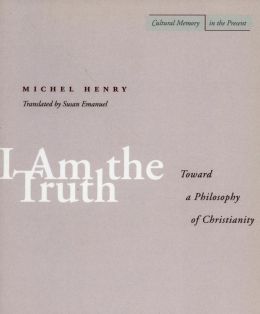 I Am the Truth: Toward a Philosophy of Christianity (Cultural Memory in the Present) Michel Henry and Susan Emanuel