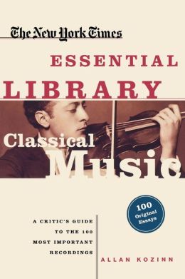The New York Times Essential Library: Classical Music: A Critic's Guide to the 100 Most Important Recordings Allan Kozinn