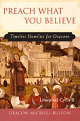Preach What You Believe: Timeless Homilies for Deacons-- Liturgical Cycle B Michael E. Bulson