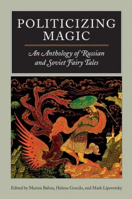 Politicizing Magic: An Anthology of Russian and Soviet Fairy Tales Marina Balina, Helena Goscilo and Mark Lipovetsky