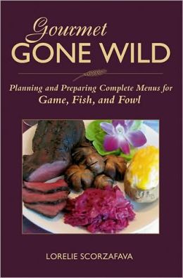 Gourmet Gone Wild: Planning and Preparing Complete Menus for Game, Fish, and Fowl Lorelie Scorzafava