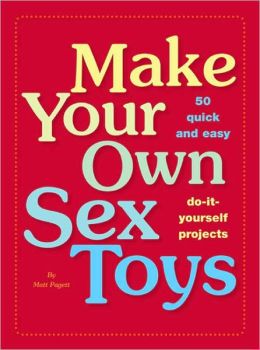 Make Your Own Sex Toys: 50 Quick and Easy Do-It-Yourself Projects Matt Pagett