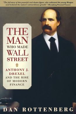 The Man Who Made Wall Street: Anthony J. Drexel and the Rise of Modern Finance Dan Rottenberg