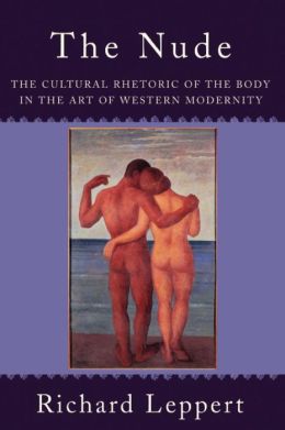 The Nude: The Cultural Rhetoric of the Body in the Art of Western Modernity Richard Leppert