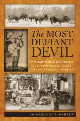 The Most Defiant Devil: William Temple Hornaday and His Controversial Crusade to Save American Wildlife Gregory J. Dehler