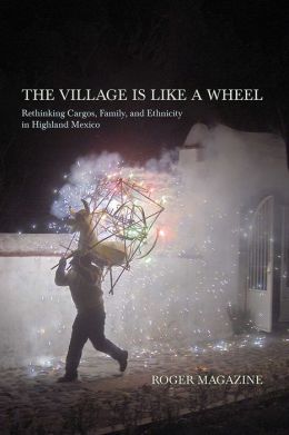 The Village Is Like a Wheel: Rethinking Cargos, Family, and Ethnicity in Highland Mexico Roger Magazine