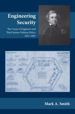 Engineering Security: The Corps of Engineers and Third System Defense Policy, 1815-1861 Mark A. Smith